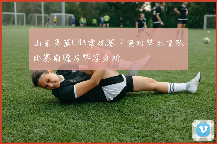 山东男篮CBA常规赛主场对阵北京队比赛前瞻与阵容分析