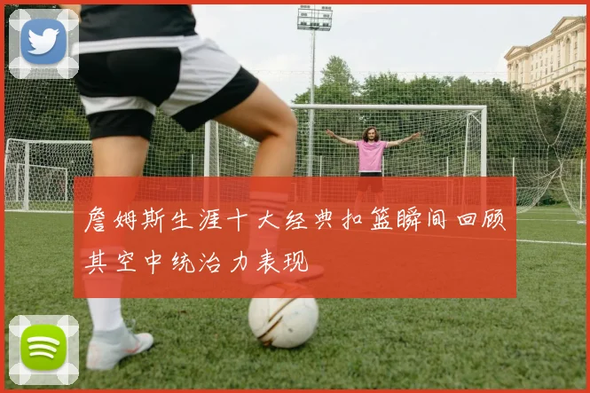 詹姆斯生涯十大经典扣篮瞬间回顾其空中统治力表现
