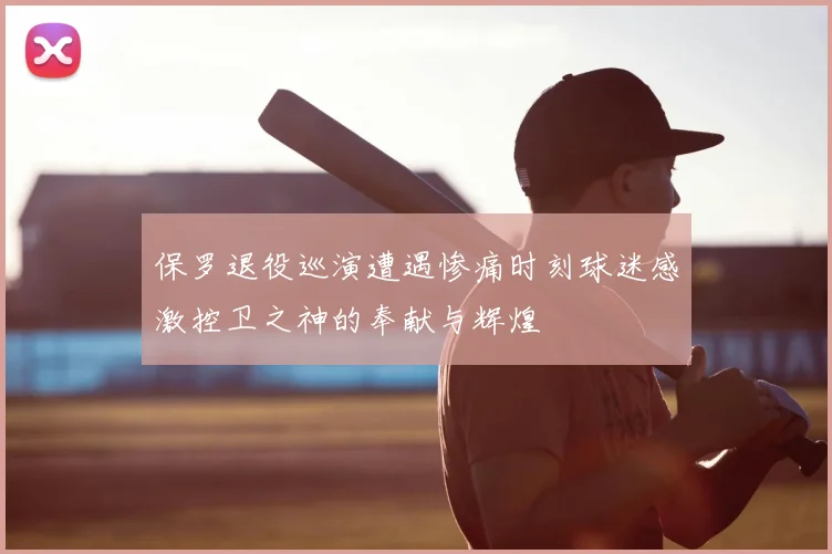 保罗退役巡演遭遇惨痛时刻球迷感激控卫之神的奉献与辉煌