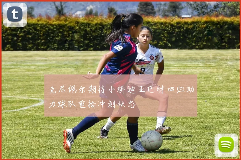 克尼佩尔期待小桥迪亚巴特回归助力球队重拾冲刺状态
