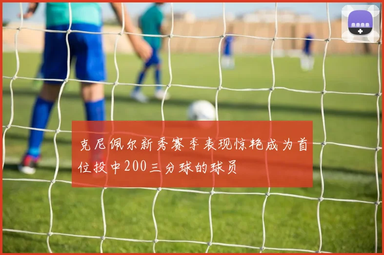 克尼佩尔新秀赛季表现惊艳成为首位投中200三分球的球员