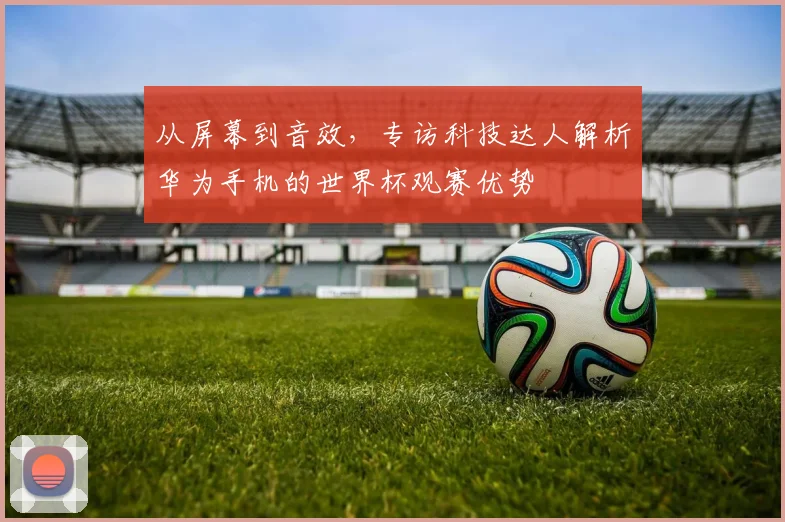从屏幕到音效，专访科技达人解析华为手机的世界杯观赛优势