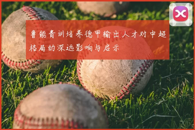 鲁能青训培养德甲输出人才对中超格局的深远影响与启示