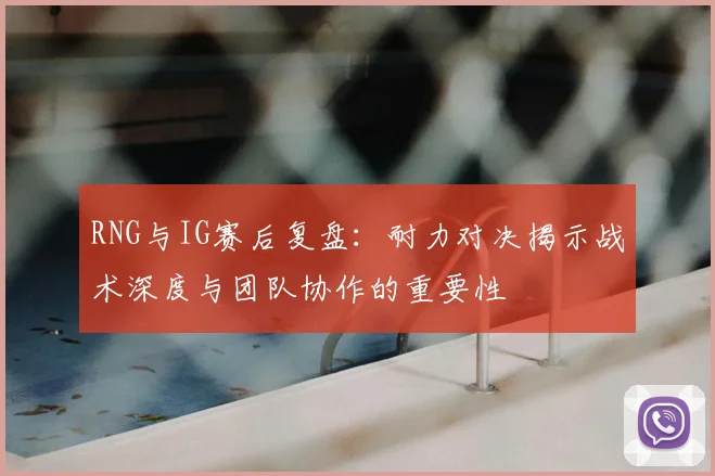 RNG与IG赛后复盘：耐力对决揭示战术深度与团队协作的重要性
