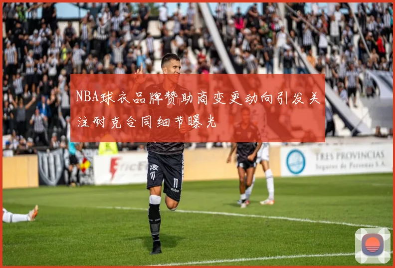 NBA球衣品牌赞助商变更动向引发关注耐克合同细节曝光