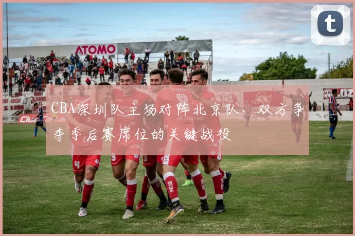 CBA深圳队主场对阵北京队，双方争夺季后赛席位的关键战役