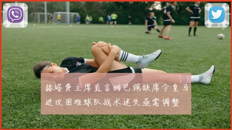 赫塔费主席直言姆巴佩缺席令皇马进攻困难球队战术迷失亟需调整