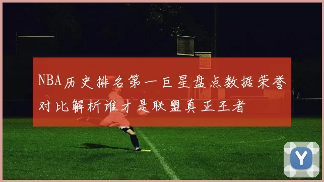 NBA历史排名第一巨星盘点数据荣誉对比解析谁才是联盟真正王者