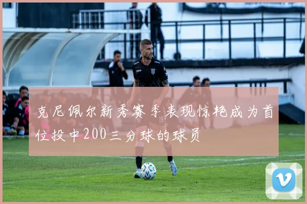 克尼佩尔新秀赛季表现惊艳成为首位投中200三分球的球员