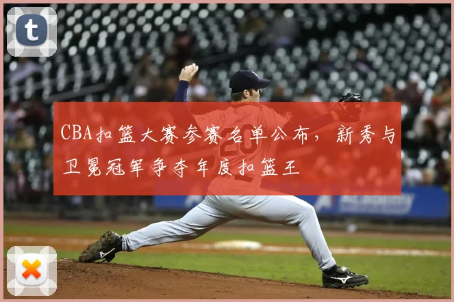 CBA扣篮大赛参赛名单公布，新秀与卫冕冠军争夺年度扣篮王
