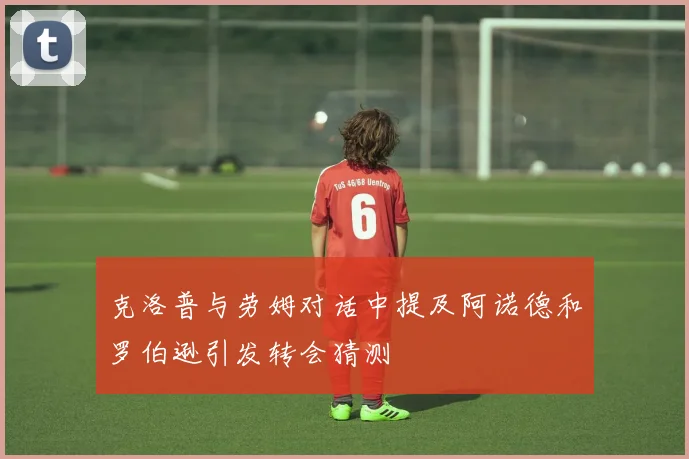 克洛普与劳姆对话中提及阿诺德和罗伯逊引发转会猜测