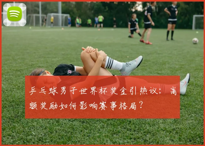 乒乓球男子世界杯奖金引热议：高额奖励如何影响赛事格局？
