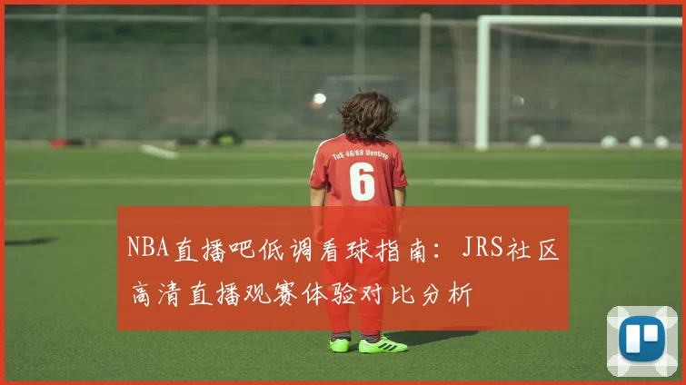 NBA直播吧低调看球指南：JRS社区高清直播观赛体验对比分析