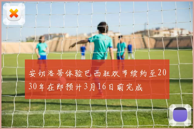 安切洛蒂体验巴西狂欢节续约至2030年在即预计3月16日前完成