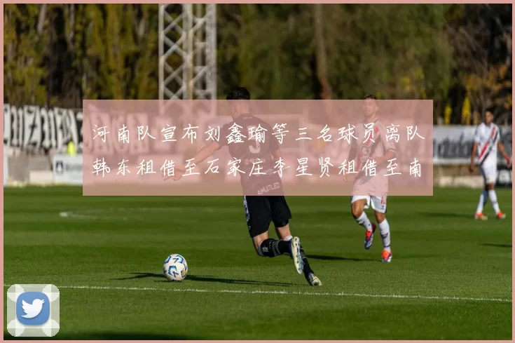 河南队宣布刘鑫瑜等三名球员离队韩东租借至石家庄李星贤租借至南通