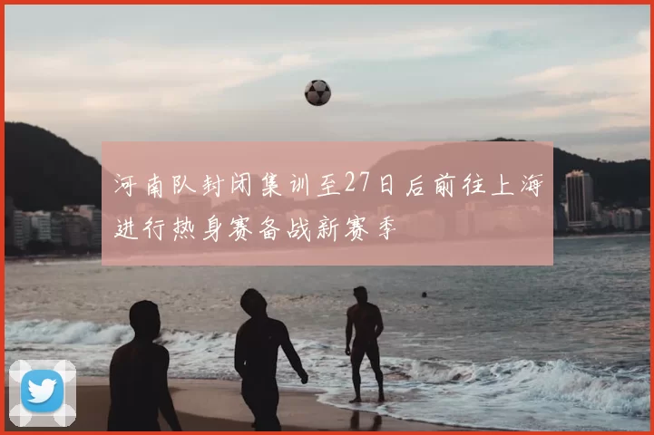 河南队封闭集训至27日后前往上海进行热身赛备战新赛季