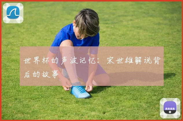 世界杯的声波记忆：宋世雄解说背后的故事