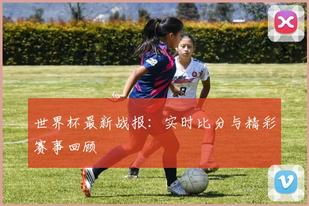 世界杯最新战报：实时比分与精彩赛事回顾