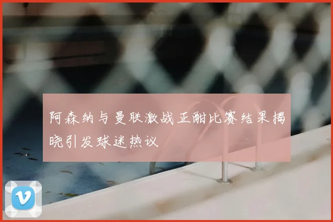 阿森纳与曼联激战正酣比赛结果揭晓引发球迷热议