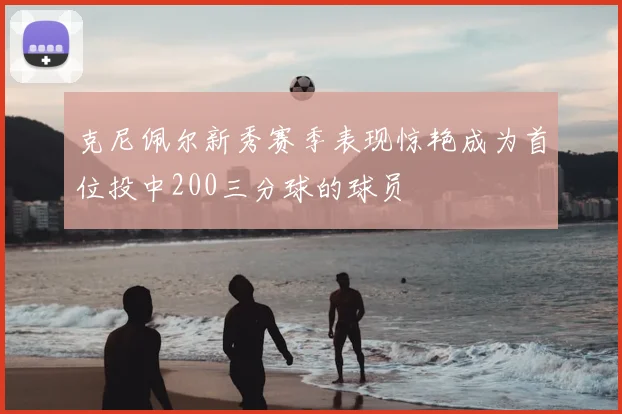 克尼佩尔新秀赛季表现惊艳成为首位投中200三分球的球员