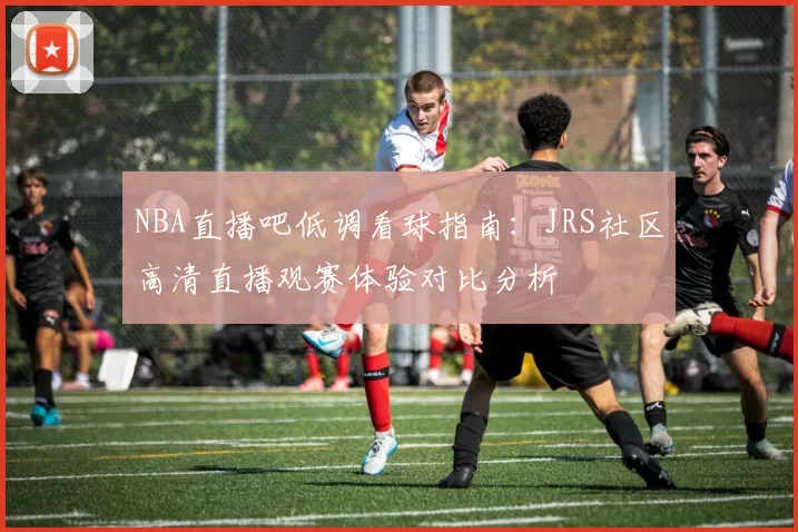 NBA直播吧低调看球指南：JRS社区高清直播观赛体验对比分析