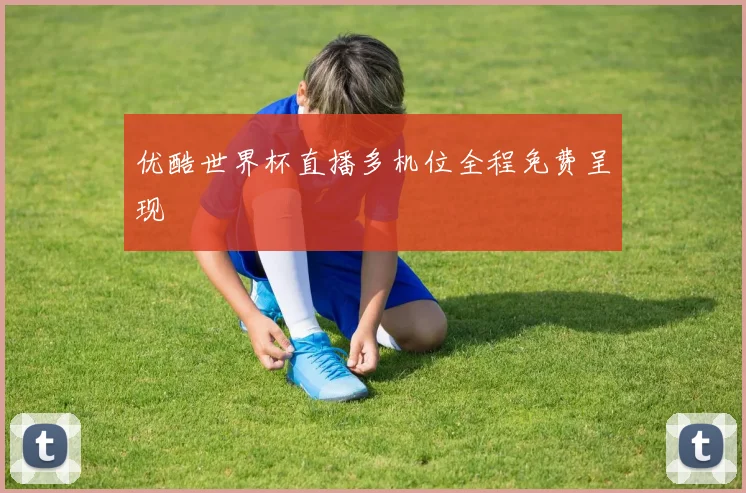 优酷世界杯直播多机位全程免费呈现