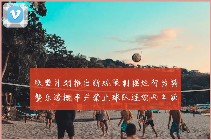 联盟计划推出新规限制摆烂行为调整乐透概率并禁止球队连续两年获得前四选秀权