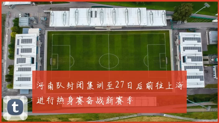 河南队封闭集训至27日后前往上海进行热身赛备战新赛季