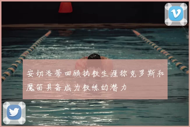 安切洛蒂回顾执教生涯称克罗斯和魔笛具备成为教练的潜力