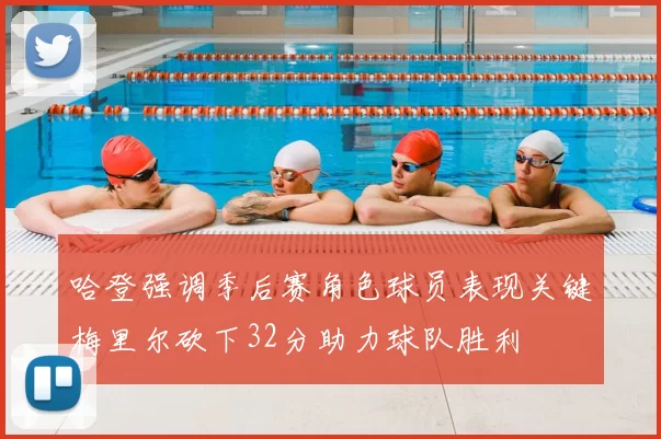 哈登强调季后赛角色球员表现关键梅里尔砍下32分助力球队胜利