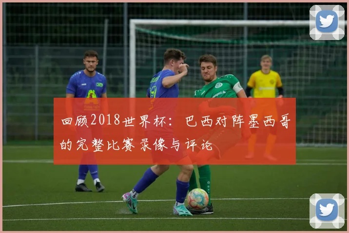 回顾2018世界杯：巴西对阵墨西哥的完整比赛录像与评论